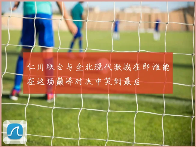 仁川联合与全北现代激战在即谁能在这场巅峰对决中笑到最后