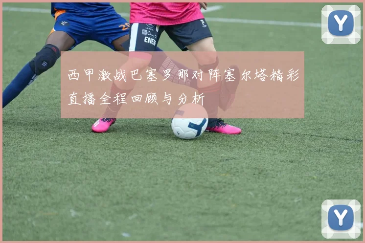 西甲激战巴塞罗那对阵塞尔塔精彩直播全程回顾与分析