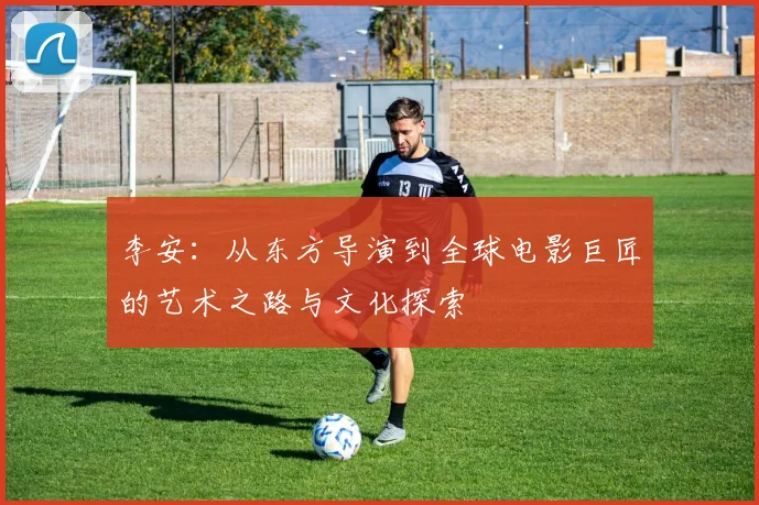李安：从东方导演到全球电影巨匠的艺术之路与文化探索